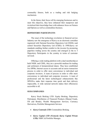 commodity futures, both as a trading and risk hedging
mechanism.
In the future, their focus will be emerging businesses and to
meet this objective, they have enhanced their manpower and
revitalized their knowledge base with enhances focus on Futures
and Options as well as commodities business.
DEPOSITORY PARTICIPANTS
The onset of the technology revolution in financial service
Industry saw the emergence of Karvy as an electronic custodian
registered with National Securities Depository Ltd (NSDL) and
central Securities Depository Ltd (CSDL) in 1998.Karvy set
standards enabling further comfort to the investor by promoting
paperless trading across the country and emerged as the to 3
Depository Participants in the country in terms of customer
serviced.
Offering a wide trading platform with a dual membership at
both NSDL and CDSL, they are a powerful medium for trading
and settlement of dematerialized shares. They have established
live DPMs, Internet access to accounts and an easies transaction
process in order to offer more convenience to individual and
corporate investors. A team of process in order to offer more
convenience to individual and corporate investors. A team of
professional and the latest technological enhancements like
SPEED-e make their response time quick and their delivery
impeccable, A wide national network makes their efficiencies
accessible to all.
OUR COMPANIES
Karvy Stock Broking LTD: Equity Broking, Depository
Participant, Distribution of Financial Products (Mutual Funds,
FD and Bonds), Wealth Management Services, Currency
Derivatives, Portfolio Management Services
 Karvy Comtrade LTD: Commodities Broking.
 Karvy Capital LTD (Formerly Karvy Capital Private
LTD): NBFC & Portfolio Manager.
 