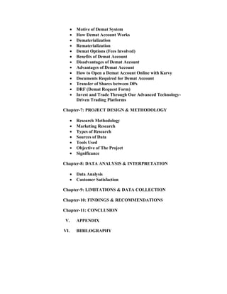  Motive of Demat System
 How Demat Account Works
 Dematerialization
 Rematerialization
 Demat Options (Fees Involved)
 Benefits of Demat Account
 Disadvantages of Demat Account
 Advantages of Demat Account
 How to Open a Demat Account Online with Karvy
 Documents Required for Demat Account
 Transfer of Shares between DPs
 DRF (Demat Request Form)
 Invest and Trade Through Our Advanced Technology-
Driven Trading Platforms
Chapter-7: PROJECT DESIGN & METHODOLOGY
 Research Methodology
 Marketing Research
 Types of Research
 Sources of Data
 Tools Used
 Objective of The Project
 Significance
Chapter-8: DATA ANALYSIS & INTERPRETATION
 Data Analysis
 Customer Satisfaction
Chapter-9: LIMITATIONS & DATA COLLECTION
Chapter-10: FINDINGS & RECOMMENDATIONS
Chapter-11: CONCLUSION
V. APPENDIX
VI. BIBILOGRAPHY
 