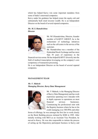 which has helped Karvy win some important mandates from
some of India’s renowned companies.
Karvy under his guidance has helped create the equity cult and
substantially built retail investor wealth. He is an Independent
Director on the board of several reputed companies.
Mr. M. S. Ramakrishna
Director
Mr. M S Ramakrishna, Director, founder
member of KARVY GROUP, he is the
orchestrator of technology initiatives
such as the call centre in the service of the
customer.
Mr. Ramakrishna was a member of the
Hyderabad Stock Exchange and has more
than 30 years of experience in the
financial services arena. He has helped KARVY diversify into the
field of medical transcription leveraging on the company’s core
competency of transaction processing.
He is an Independent Director on the board of several reputed
companies.
MANAGEMENT TEAM
Mr. V. Mahesh
Managing Director, Karvy Data Management
Mr. V Mahesh, is the Managing Director
of Karvy Data Management and has work
experience spanning over 2 decades with
in depth exposure to operations on most
financial services businesses.
Commencing his professional stint with
the Registry business where he has to his
credit managing over 300 IPOs and other
forms of offerings, he was amongst the first few to work closely
on the Book Building process initiated by SEBI in 1995. After
initially working with MCS as an Assistant Vice President, he
moved to Karvy. He was also responsible to initiate the process
of setting up the Depository participant business in Karvy and
 