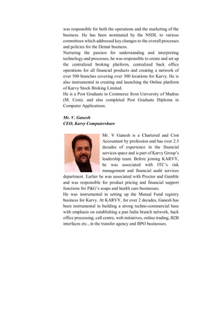 was responsible for both the operations and the marketing of the
business. He has been nominated by the NSDL to various
committees which addressed key changes to the overall processes
and policies for the Demat business.
Nurturing the passion for understanding and interpreting
technology and processes, he was responsible to create and set up
the centralized broking platform, centralized back office
operations for all financial products and creating a network of
over 500 branches covering over 300 locations for Karvy. He is
also instrumental in creating and launching the Online platform
of Karvy Stock Broking Limited.
He is a Post Graduate in Commerce from University of Madras
(M. Com). and also completed Post Graduate Diploma in
Computer Applications.
Mr. V. Ganesh
CEO, Karvy Computershare
Mr. V Ganesh is a Chartered and Cost
Accountant by profession and has over 2.5
decades of experience in the financial
services space and is part of Karvy Group’s
leadership team. Before joining KARVY,
he was associated with ITC’s risk
management and financial audit services
department. Earlier he was associated with Proctor and Gamble
and was responsible for product pricing and financial support
functions for P&G’s soaps and health care businesses.
He was instrumental in setting up the Mutual Fund registry
business for Karvy. At KARVY, for over 2 decades, Ganesh has
been instrumental in building a strong techno-commercial base
with emphasis on establishing a pan India branch network, back
office processing, call centre, web initiatives, online trading, B2B
interfaces etc., in the transfer agency and BPO businesses.
 