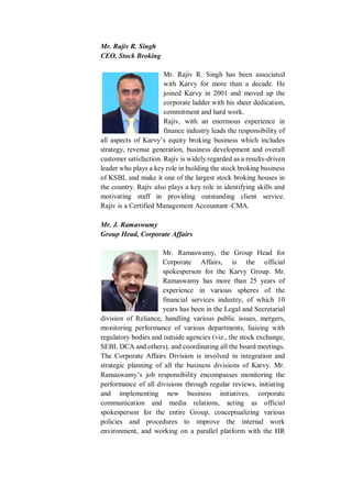 Mr. Rajiv R. Singh
CEO, Stock Broking
Mr. Rajiv R. Singh has been associated
with Karvy for more than a decade. He
joined Karvy in 2001 and moved up the
corporate ladder with his sheer dedication,
commitment and hard work.
Rajiv, with an enormous experience in
finance industry leads the responsibility of
all aspects of Karvy’s equity broking business which includes
strategy, revenue generation, business development and overall
customer satisfaction. Rajiv is widely regarded as a results-driven
leader who plays a key role in building the stock broking business
of KSBL and make it one of the largest stock broking houses in
the country. Rajiv also plays a key role in identifying skills and
motivating staff in providing outstanding client service.
Rajiv is a Certified Management Accountant–CMA.
Mr. J. Ramaswamy
Group Head, Corporate Affairs
Mr. Ramaswamy, the Group Head for
Corporate Affairs, is the official
spokesperson for the Karvy Group. Mr.
Ramaswamy has more than 25 years of
experience in various spheres of the
financial services industry, of which 10
years has been in the Legal and Secretarial
division of Reliance, handling various public issues, mergers,
monitoring performance of various departments, liaising with
regulatory bodies and outside agencies (viz., the stock exchange,
SEBI, DCA and others), and coordinating all the board meetings.
The Corporate Affairs Division is involved in integration and
strategic planning of all the business divisions of Karvy. Mr.
Ramaswamy’s job responsibility encompasses monitoring the
performance of all divisions through regular reviews, initiating
and implementing new business initiatives, corporate
communication and media relations, acting as official
spokesperson for the entire Group, conceptualizing various
policies and procedures to improve the internal work
environment, and working on a parallel platform with the HR
 
