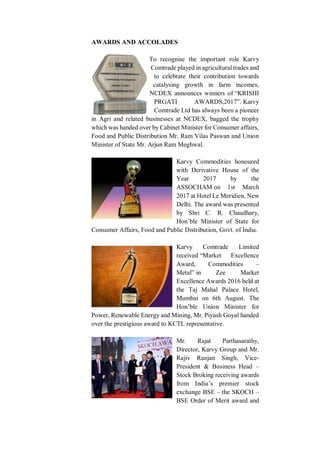 AWARDS AND ACCOLADES
To recognise the important role Karvy
Comtrade played in agricultural trades and
to celebrate their contribution towards
catalysing growth in farm incomes,
NCDEX announces winners of “KRISHI
PRGATI AWARDS,2017”. Karvy
Comtrade Ltd has always been a pioneer
in Agri and related businesses at NCDEX, bagged the trophy
which was handed over by Cabinet Minister for Consumer affairs,
Food and Public Distribution Mr. Ram Vilas Paswan and Union
Minister of State Mr. Arjun Ram Meghwal.
Karvy Commodities honoured
with Derivative House of the
Year 2017 by the
ASSOCHAM on 1st March
2017 at Hotel Le Meridien, New
Delhi. The award was presented
by Shri C. R. Chaudhary,
Hon’ble Minister of State for
Consumer Affairs, Food and Public Distribution, Govt. of India.
Karvy Comtrade Limited
received “Market Excellence
Award, Commodities –
Metal” in Zee Market
Excellence Awards 2016 held at
the Taj Mahal Palace Hotel,
Mumbai on 6th August. The
Hon’ble Union Minister for
Power, Renewable Energy and Mining, Mr. Piyush Goyal handed
over the prestigious award to KCTL representative.
Mr. Rajat Parthasarathy,
Director, Karvy Group and Mr.
Rajiv Ranjan Singh, Vice-
President & Business Head –
Stock Broking receiving awards
from India’s premier stock
exchange BSE – the SKOCH –
BSE Order of Merit award and
 