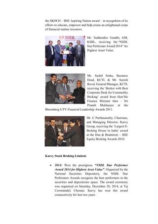 the SKOCH – BSE Aspiring Nation award – in recognition of its
efforts to educate, empower and help create an enlightened corps
of financial market investors.
Mr. Sudhendoo Gandhi, GM,
KSBL, receiving the “NSDL
Star Performer Award 2014” for
Highest Asset Value.
Mr. Sushil Sinha, Business
Head, KCTL & Mr. Suresh
Raval, General Manager, KCTL
receiving the ‘Broker with Best
Corporate Desk for Commodity
Broking’ award from Hon’ble
Finance Minister then – Sri
Pranab Mukherjee at the
Bloomberg UTV Financial Leadership Awards 2011.
Mr. C Parthasarathy, Chairman,
and Managing Director, Karvy
Group, receiving the ‘Largest E-
Broking House in India’ award
at the Dun & Bradstreet – BSE
Equity Broking Awards 2010.
Karvy Stock Broking Limited.
 2014: Won the prestigious “NSDL Star Performer
Award 2014 for Highest Asset Value”. Organized by the
National Securities Depository, the NSDL Star
Performers Awards recognize the best performers in the
securities and depositories space. The award ceremony
was organized on Saturday, December 20, 2014, at Taj
Coromandel, Chennai. Karvy has won this award
consecutively for last two years.
 