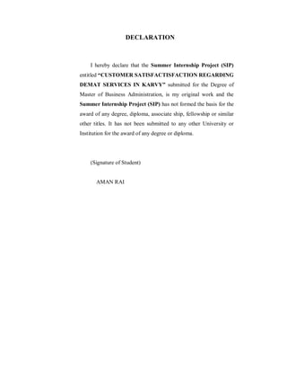 DECLARATION
I hereby declare that the Summer Internship Project (SIP)
entitled “CUSTOMER SATISFACTISFACTION REGARDING
DEMAT SERVICES IN KARVY” submitted for the Degree of
Master of Business Administration, is my original work and the
Summer Internship Project (SIP) has not formed the basis for the
award of any degree, diploma, associate ship, fellowship or similar
other titles. It has not been submitted to any other University or
Institution for the award of any degree or diploma.
(Signature of Student)
AMAN RAI
 