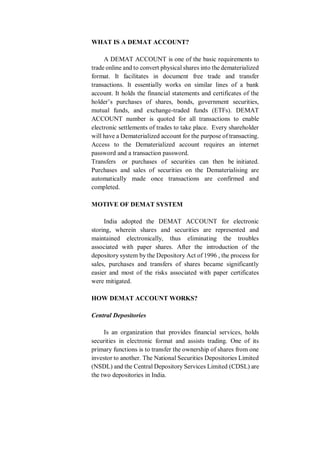 WHAT IS A DEMAT ACCOUNT?
A DEMAT ACCOUNT is one of the basic requirements to
trade online and to convert physical shares into the dematerialized
format. It facilitates in document free trade and transfer
transactions. It essentially works on similar lines of a bank
account. It holds the financial statements and certificates of the
holder’s purchases of shares, bonds, government securities,
mutual funds, and exchange-traded funds (ETFs). DEMAT
ACCOUNT number is quoted for all transactions to enable
electronic settlements of trades to take place. Every shareholder
will have a Dematerialized account for the purpose of transacting.
Access to the Dematerialized account requires an internet
password and a transaction password.
Transfers or purchases of securities can then be initiated.
Purchases and sales of securities on the Dematerialising are
automatically made once transactions are confirmed and
completed.
MOTIVE OF DEMAT SYSTEM
India adopted the DEMAT ACCOUNT for electronic
storing, wherein shares and securities are represented and
maintained electronically, thus eliminating the troubles
associated with paper shares. After the introduction of the
depository system by the Depository Act of 1996 , the process for
sales, purchases and transfers of shares became significantly
easier and most of the risks associated with paper certificates
were mitigated.
HOW DEMAT ACCOUNT WORKS?
Central Depositories
Is an organization that provides financial services, holds
securities in electronic format and assists trading. One of its
primary functions is to transfer the ownership of shares from one
investor to another. The National Securities Depositories Limited
(NSDL) and the Central Depository Services Limited (CDSL) are
the two depositories in India.
 