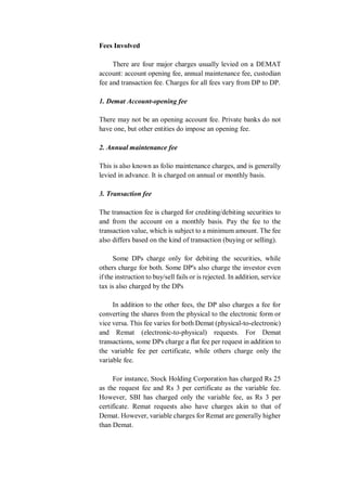 Fees Involved
There are four major charges usually levied on a DEMAT
account: account opening fee, annual maintenance fee, custodian
fee and transaction fee. Charges for all fees vary from DP to DP.
1. Demat Account-opening fee
There may not be an opening account fee. Private banks do not
have one, but other entities do impose an opening fee.
2. Annual maintenance fee
This is also known as folio maintenance charges, and is generally
levied in advance. It is charged on annual or monthly basis.
3. Transaction fee
The transaction fee is charged for crediting/debiting securities to
and from the account on a monthly basis. Pay the fee to the
transaction value, which is subject to a minimum amount. The fee
also differs based on the kind of transaction (buying or selling).
Some DPs charge only for debiting the securities, while
others charge for both. Some DP's also charge the investor even
if the instruction to buy/sell fails or is rejected. In addition, service
tax is also charged by the DPs
In addition to the other fees, the DP also charges a fee for
converting the shares from the physical to the electronic form or
vice versa. This fee varies for both Demat (physical-to-electronic)
and Remat (electronic-to-physical) requests. For Demat
transactions, some DPs charge a flat fee per request in addition to
the variable fee per certificate, while others charge only the
variable fee.
For instance, Stock Holding Corporation has charged Rs 25
as the request fee and Rs 3 per certificate as the variable fee.
However, SBI has charged only the variable fee, as Rs 3 per
certificate. Remat requests also have charges akin to that of
Demat. However, variable charges for Remat are generally higher
than Demat.
 