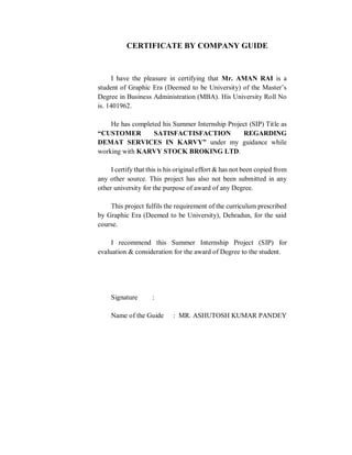 CERTIFICATE BY COMPANY GUIDE
I have the pleasure in certifying that Mr. AMAN RAI is a
student of Graphic Era (Deemed to be University) of the Master’s
Degree in Business Administration (MBA). His University Roll No
is. 1401962.
He has completed his Summer Internship Project (SIP) Title as
“CUSTOMER SATISFACTISFACTION REGARDING
DEMAT SERVICES IN KARVY” under my guidance while
working with KARVY STOCK BROKING LTD.
I certify that this is his original effort & has not been copied from
any other source. This project has also not been submitted in any
other university for the purpose of award of any Degree.
This project fulfils the requirement of the curriculum prescribed
by Graphic Era (Deemed to be University), Dehradun, for the said
course.
I recommend this Summer Internship Project (SIP) for
evaluation & consideration for the award of Degree to the student.
Signature :
Name of the Guide : MR. ASHUTOSH KUMAR PANDEY
 