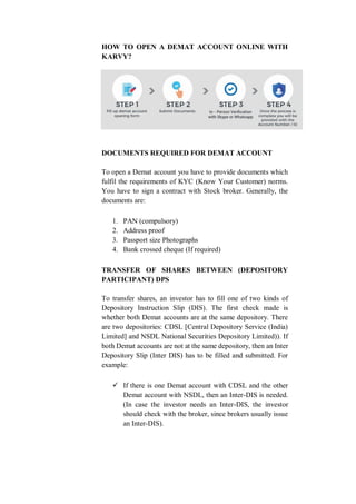 HOW TO OPEN A DEMAT ACCOUNT ONLINE WITH
KARVY?
DOCUMENTS REQUIRED FOR DEMAT ACCOUNT
To open a Demat account you have to provide documents which
fulfil the requirements of KYC (Know Your Customer) norms.
You have to sign a contract with Stock broker. Generally, the
documents are:
1. PAN (compulsory)
2. Address proof
3. Passport size Photographs
4. Bank crossed cheque (If required)
TRANSFER OF SHARES BETWEEN (DEPOSITORY
PARTICIPANT) DPS
To transfer shares, an investor has to fill one of two kinds of
Depository Instruction Slip (DIS). The first check made is
whether both Demat accounts are at the same depository. There
are two depositories: CDSL [Central Depository Service (India)
Limited] and NSDL National Securities Depository Limited)). If
both Demat accounts are not at the same depository, then an Inter
Depository Slip (Inter DIS) has to be filled and submitted. For
example:
 If there is one Demat account with CDSL and the other
Demat account with NSDL, then an Inter-DIS is needed.
(In case the investor needs an Inter-DIS, the investor
should check with the broker, since brokers usually issue
an Inter-DIS).
 