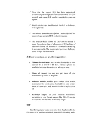  Now that the correct DIS has been determined,
information pertaining to the transfer transaction has to be
entered: scrip name, INE number, quantity in words and
figures.
 Finally, the investor should submit that DIS to the broker
with signatures.
 The transfer broker shall accept that DIS in duplicate and
acknowledge receipt of DIS on duplicate copy.
 The investor should submit the DIS when the market is
open. Accordingly, date of submission of DIS and date of
execution of DIS can be same or a difference of one day
is also acceptable. The investor also has to pay the broker
some charges for the transfer.
By Demat account you can get following facilities: -
 Transaction statement: you can view transaction in your
account for a period of 15 days. Various options are
available in transaction statement when you want.
 Status of request: you can also get status of your
transactions by status or Requests.
 Personal details: provides your various client related
information like client name, client address, joint holders
name, account type, bank account details for a give client
id.
 Customer ledger: all your financial transactions
pertaining to your Demat account like Bills, Payments,
waivers etc. are available in customer ledger.
DRF
In order to get your shares converted from the physical to the
electronic form, you have to submit your certificates along with a
 