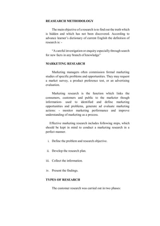 REASEARCH METHODOLOGY
The main objective of a research is to find out the truth which
is hidden and which has not been discovered. According to
advance learner’s dictionary of current English the definition of
research is: -
“A careful investigation or enquiry especially through search
for new facts in any branch of knowledge”
MARKETING RESEARCH
Marketing managers often commission formal marketing
studies of specific problems and opportunities. They may request
a market survey, a product preference test, or an advertising
evaluation.
Marketing research is the function which links the
consumers, customers and public to the marketer though
information- used to identified and define marketing
opportunities and problems, generate ad evaluate marketing
actions: - monitor marketing performance and improve
understanding of marketing as a process.
Effective marketing research includes following steps, which
should be kept in mind to conduct a marketing research in a
perfect manner.
i. Define the problem and research objective.
ii. Develop the research plan.
iii. Collect the information.
iv. Present the findings.
TYPES OF RESEARCH
The customer research was carried out in two phases:
 
