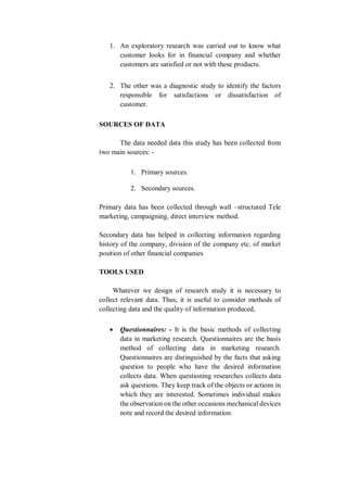 1. An exploratory research was carried out to know what
customer looks for in financial company and whether
customers are satisfied or not with these products.
2. The other was a diagnostic study to identify the factors
responsible for satisfactions or dissatisfaction of
customer.
SOURCES OF DATA
The data needed data this study has been collected from
two main sources: -
1. Primary sources.
2. Secondary sources.
Primary data has been collected through wall –structured Tele
marketing, campaigning, direct interview method.
Secondary data has helped in collecting information regarding
history of the company, division of the company etc. of market
position of other financial companies
TOOLS USED
Whatever we design of research study it is necessary to
collect relevant data. Thus, it is useful to consider methods of
collecting data and the quality of information produced,
 Questionnaires: - It is the basic methods of collecting
data in marketing research. Questionnaires are the basis
method of collecting data in marketing research.
Questionnaires are distinguished by the facts that asking
question to people who have the desired information
collects data. When questioning researches collects data
ask questions. They keep track of the objects or actions in
which they are interested. Sometimes individual makes
the observation on the other occasions mechanical devices
note and record the desired information.
 