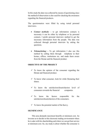 In this study the data was collected by means of questioning since
the method of observation is also used for checking the awareness
regarding the financial products.
The questionnaires were filled by using tested personal
interviews.
 Contact methods: - to get information contacts is
necessary it can be either by telephone or by personal
contacts. I prefer personal interview method to get the
necessary information from the people. The data was
collected through personal interview by asking the
questions.
 Telemarketing: - To get information I also use this
method by calling them through telephone in their
homes, offices, institutions etc. and made them aware
from the Demat and the financial product.
OBJECTIVE OF THE PROJECT
 To know the opinion of the consumer regarding the
Demat and financial product.
 To know what consumer, look for while Demating their
shares.
 To know the satisfaction/dissatisfaction level of
consumers towards the financial companies.
 To know the factors responsible for the
satisfaction/dissatisfaction of the consumers.
 To know the potential market of the Karvy.
SIGNIFICANCE
This area demands maximum benefits at minimum cost. An
investor as to decide in this electronic trading environment where
he is sake with his shareholding and where we can get best service
at minimum cost. So, my study is about whether the consumer is
 