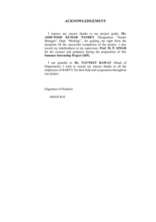 ACKNOWLEDGEMENT
I express my sincere thanks to my project guide, Mr.
ASHUTOSH KUMAR PANDEY Designation “Senior
Manager”, Dept. “Broking”., for guiding me right form the
inception till the successful completion of the project. I also
record my indebtedness to my supervisor, Prof. M. P. SINGH
for his counsel and guidance during the preparation of this
Summer Internship Project (SIP).
I am grateful to Dr. NAVNEET RAWAT (Head of
Department). I wish to record my sincere thanks to all the
employees of KARVY for their help and cooperation throughout
our project.
(Signature of Student)
AMAN RAI
 