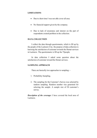 LIMITATIONS
 Due to short time I was not able cover all area.
 No financial support given by the company.
 Due to lack of awareness and interest on the part of
respondents created problem in the collection.
DATA COLLECTION
I collect the data through questionnaire, which is fill up by
the people of the Lucknow City. the purpose of data collection is
knowing the satisfaction of customer towards the Demat services
in Lucknow. The questionnaire is fill up the 75people.
In data collection I asked some question about the
satisfaction of customer toward the Demat services.
SAMPLING APPROACH
There are basically two approaches to sampling: -
1. Probability Sampling.
2. The sampling for the Customer’s Survey was selected by
random sampling. Random number was generated for
selecting the sample. A sample size of 50 customer’s
survey.
Description of the coverage: I have covered the local area of
Lucknow.
 