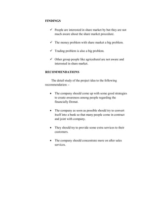 FINDINGS
 People are interested in share market by but they are not
much aware about the share market procedure.
 The money problem with share market a big problem.
 Trading problem is also a big problem.
 Other group people like agricultural are not aware and
interested in share market.
RECOMMENDATIONS
The detail study of the project idea to the following
recommendation: -
 The company should come up with some good strategies
to create awareness among people regarding the
financially Demat.
 The company as soon as possible should try to convert
itself into a bank so that many people come in contract
and joint with company.
 They should try to provide some extra services to their
customers.
 The company should concentrate more on after sales
services.
 