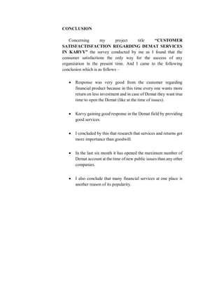 CONCLUSION
Concerning my project title “CUSTOMER
SATISFACTISFACTION REGARDING DEMAT SERVICES
IN KARVY” the survey conducted by me as I found that the
consumer satisfactions the only way for the success of any
organization in the present time. And I came to the following
conclusion which is as follows –
 Response was very good from the customer regarding
financial product because in this time every one wants more
return on less investment and in case of Demat they want true
time to open the Demat (like at the time of issues).
 Karvy gaining good response in the Demat field by providing
good services.
 I concluded by this that research that services and returns got
more importance than goodwill.
 In the last six month it has opened the maximum number of
Demat account at the time of new public issues than any other
companies.
 I also conclude that many financial services at one place is
another reason of its popularity.
 