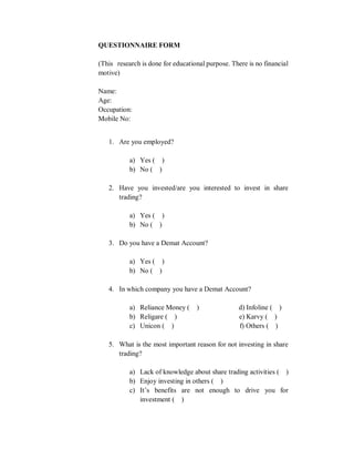 QUESTIONNAIRE FORM
(This research is done for educational purpose. There is no financial
motive)
Name:
Age:
Occupation:
Mobile No:
1. Are you employed?
a) Yes ( )
b) No ( )
2. Have you invested/are you interested to invest in share
trading?
a) Yes ( )
b) No ( )
3. Do you have a Demat Account?
a) Yes ( )
b) No ( )
4. In which company you have a Demat Account?
a) Reliance Money ( ) d) Infoline ( )
b) Religare ( ) e) Karvy ( )
c) Unicon ( ) f) Others ( )
5. What is the most important reason for not investing in share
trading?
a) Lack of knowledge about share trading activities ( )
b) Enjoy investing in others ( )
c) It’s benefits are not enough to drive you for
investment ( )
 