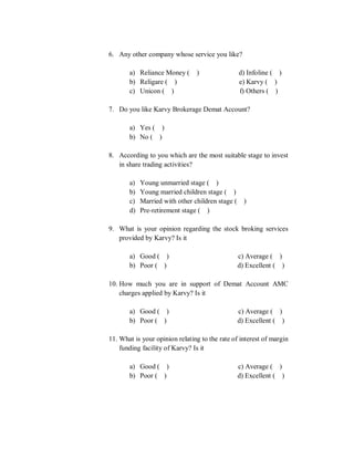 6. Any other company whose service you like?
a) Reliance Money ( ) d) Infoline ( )
b) Religare ( ) e) Karvy ( )
c) Unicon ( ) f) Others ( )
7. Do you like Karvy Brokerage Demat Account?
a) Yes ( )
b) No ( )
8. According to you which are the most suitable stage to invest
in share trading activities?
a) Young unmarried stage ( )
b) Young married children stage ( )
c) Married with other children stage ( )
d) Pre-retirement stage ( )
9. What is your opinion regarding the stock broking services
provided by Karvy? Is it
a) Good ( ) c) Average ( )
b) Poor ( ) d) Excellent ( )
10. How much you are in support of Demat Account AMC
charges applied by Karvy? Is it
a) Good ( ) c) Average ( )
b) Poor ( ) d) Excellent ( )
11. What is your opinion relating to the rate of interest of margin
funding facility of Karvy? Is it
a) Good ( ) c) Average ( )
b) Poor ( ) d) Excellent ( )
 