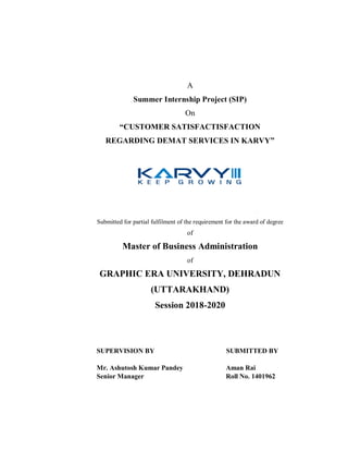 A
Summer Internship Project (SIP)
On
“CUSTOMER SATISFACTISFACTION
REGARDING DEMAT SERVICES IN KARVY”
Submitted for partial fulfilment of the requirement for the award of degree
of
Master of Business Administration
of
GRAPHIC ERA UNIVERSITY, DEHRADUN
(UTTARAKHAND)
Session 2018-2020
SUPERVISION BY SUBMITTED BY
Mr. Ashutosh Kumar Pandey Aman Rai
Senior Manager Roll No. 1401962
 
