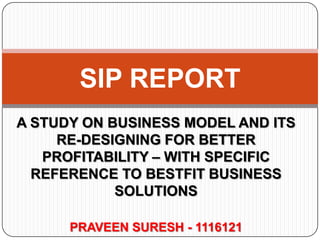 SIP REPORT
A STUDY ON BUSINESS MODEL AND ITS
RE-DESIGNING FOR BETTER
PROFITABILITY – WITH SPECIFIC
REFERENCE TO BESTFIT BUSINESS
SOLUTIONS
PRAVEEN SURESH - 1116121

 