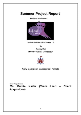 Summer Project Report
‘Business Development’
At
Talent Corner HR Services Pvt. Ltd
By
Tanmoy Maji
MAKAUT Roll No: 13600920117
Army Institute of Management Kolkata
Under the guidance of
Ms. Punita Nadar (Team Lead – Client
Acquisition)
1
 