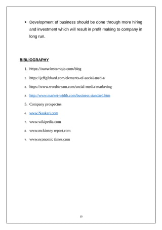  Development of business should be done through more hiring
and investment which will result in profit making to company in
long run.
BIBLIOGRAPHY
1. https://www.instamojo.com/blog
2. https://jeffgibbard.com/elements-of-social-media/
3. https://www.wordstream.com/social-media-marketing
4. http://www.market-width.com/business standard.htm
5. Company prospectus
6. www.Naukari.com
7. www.wikipedia.com
8. www.mckinsey report.com
9. www.economic times.com
10
 