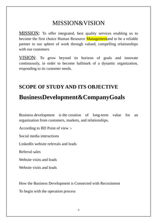 MISSION&VISION
MISSION: To offer integrated, best quality services enabling us to
become the first choice Human Resource Managementand to be a reliable
partner in our sphere of work through valued, compelling relationships
with our customers
VISION: To grow beyond its horizon of goals and innovate
continuously, in order to become hallmark of a dynamic organization,
responding to its customer needs.
SCOPE OF STUDY AND ITS OBJECTIVE
BusinessDevelopment&CompanyGoals
Business development is the creation of long-term value for an
organization from customers, markets, and relationships.
According to BD Point of view :-
Social media interactions
LinkedIn website referrals and leads
Referral sales
Website visits and leads
Website visits and leads
How the Business Development is Connected with Recruitment
To begin with the operation process
4
 