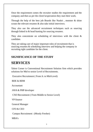 Once the requirement comes the recruiter studies the requirement and the
company and then as per the client’sexpectation they start their work.
Through the help of the best job Boards like Naukri , monster & shine
scouts the relevant resumes & also take initial interviews.
They also use the advanced recruitment techniques such as sourcing
through linked in & head hunting for sourcing resumes.
They also concentrate on scheduling of interviews with the client &
candidate.
They are taking care of major important roles of recruitment that is
sourcing resumes & scheduling interview and helping the company in
recruiting right candidate for the client.
SIGNIFICANCE OF THE STUDY
SERVICES
Talent Corner is Conventional Recruitment Solution firm which provides
solutions for Mid to senior Level of Recruitments.
Executive Recruitment ( From Jr. to Mid-Level)
BDE & BDM
Accountant
JAVA & PHP developer
CXO Recruitment ( From Middle to Senior Level)
VP finance
General Manager
CFO & CEO
Campus Recruitment : (Mostly Fresher)
MBA’s
5
 