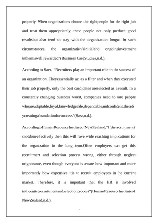 properly. When organizations choose the rightpeople for the right job
and treat them appropriately, these people not only produce good
resultsbut also tend to stay with the organization longer. In such
circumstances, the organization’sinitialand ongoinginvestment
inthemiswell rewarded”(Business CaseStudies,n.d.).
According to Saez, “Recruiters play an important role in the success of
an organization. Theyessentially act as a filter and when they executed
their job properly, only the best candidates areselected as a result. In a
constantly changing business world, companies need to hire people
whoareadaptable,loyal,knowledgeable,dependableandconfident,thereb
ycreatingafoundationforsuccess”(Saez,n.d.).
AccordingtoHumanResourceInstituteofNewZealand,“Iftherecruitmenti
snotdoneeffectively then this will have wide reaching implications for
the organization in the long term.Often employers can get this
recruitment and selection process wrong, either through neglect
orignorance, even though everyone is aware how important and more
importantly how expensive itis to recruit employees in the current
market. Therefore, it is important that the HR is involved
intheentirerecruitmentandselectionprocess”(HumanResourceInstituteof
NewZealand,n.d.).
7
 