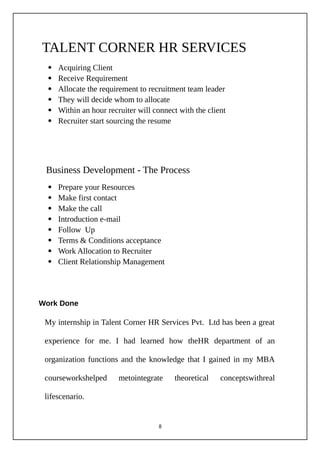 TALENT CORNER HR SERVICES
 Acquiring Client
 Receive Requirement
 Allocate the requirement to recruitment team leader
 They will decide whom to allocate
 Within an hour recruiter will connect with the client
 Recruiter start sourcing the resume
Business Development - The Process
 Prepare your Resources
 Make first contact
 Make the call
 Introduction e-mail
 Follow Up
 Terms & Conditions acceptance
 Work Allocation to Recruiter
 Client Relationship Management
Work Done
My internship in Talent Corner HR Services Pvt. Ltd has been a great
experience for me. I had learned how theHR department of an
organization functions and the knowledge that I gained in my MBA
courseworkshelped metointegrate theoretical conceptswithreal
lifescenario.
8
 