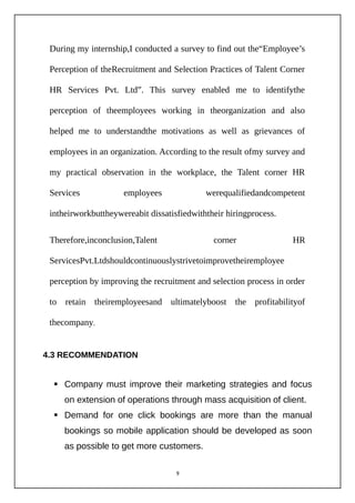 During my internship,I conducted a survey to find out the“Employee’s
Perception of theRecruitment and Selection Practices of Talent Corner
HR Services Pvt. Ltd”. This survey enabled me to identifythe
perception of theemployees working in theorganization and also
helped me to understandthe motivations as well as grievances of
employees in an organization. According to the result ofmy survey and
my practical observation in the workplace, the Talent corner HR
Services employees werequalifiedandcompetent
intheirworkbuttheywereabit dissatisfiedwiththeir hiringprocess.
Therefore,inconclusion,Talent corner HR
ServicesPvt.Ltdshouldcontinuouslystrivetoimprovetheiremployee
perception by improving the recruitment and selection process in order
to retain theiremployeesand ultimatelyboost the profitabilityof
thecompany.
4.3 RECOMMENDATION
 Company must improve their marketing strategies and focus
on extension of operations through mass acquisition of client.
 Demand for one click bookings are more than the manual
bookings so mobile application should be developed as soon
as possible to get more customers.
9
 