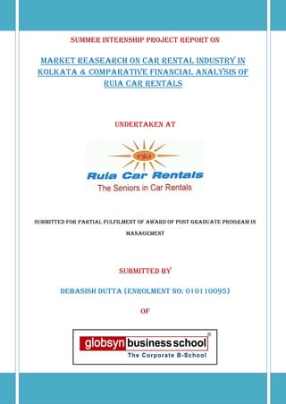SUMMER INTERNSHIP PROJECT report On

 MARKET REASEARCH ON CAR RENTAL INDUSTRY IN
KOLKATA & Comparative FINANCIAL ANALYSIS OF
             RUIA CAR RENTALS



                         Undertaken At




Submitted For Partial Fulfilment of Award of Post Graduate Program in
                            Management




                          SUBMITTED BY

        DEBASISH DUTTA (Enrolment No: 010110095)

                                 of
 