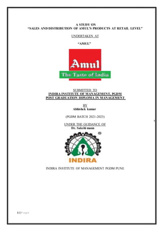 1 | P a g e
A STUDY ON
“SALES AND DISTRIBUTION OF AMUL’S PRODUCTS AT RETAIL LEVEL”
UNDERTAKEN AT
“AMUL”
SUBMITTED TO
INDIRA INSTITUTE OF MANAGEMENT, PGDM
POST GRADUATION DIPLOMA IN MANAGEMENT
BY
Abhishek kumar
(PGDM BATCH 2021-2023)
s
UNDER THE GUIDANCE OF
Dr. Sakshi mann
INDIRA INSTITUTE OF MANAGEMENT PGDM PUNE
 