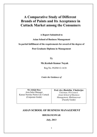 A Comparative Study of Different
Brands of Paints and Its Acceptance in
Cuttack Market among the Consumers
A Report Submitted to
Asian School of Business Management
In partial fulfillment of the requirements for award of the degree of
Post Graduate Diploma in Management

By
Mr.Keshab Kumar Nayak
Reg.No. PGDM/12-14/28

Under the Guidance of

Mr.Abhijit Bose

Prof. (Dr.) Basistha Chatterjee

Area Sales Manager
Kansai Nerolac Paints Ltd. Cuttack
(Corporate Guide)

Chairman, PG-Council,

Asian School of Business
Management, Bhubaneswar
(Faculty Guide)

ASIAN SCHOOL OF BUSINESS MANAGEMENT
BHUBANESWAR
July, 2013

1

 