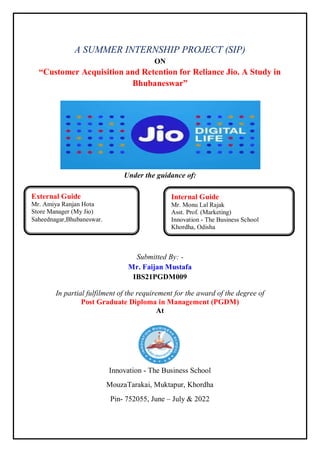 A SUMMER INTERNSHIP PROJECT (SIP)
ON
“Customer Acquisition and Retention for Reliance Jio. A Study in
Bhubaneswar”
Under the guidance of:
Submitted By: -
Mr. Faijan Mustafa
IBS21PGDM009
In partial fulfilment of the requirement for the award of the degree of
Post Graduate Diploma in Management (PGDM)
At
Innovation - The Business School
MouzaTarakai, Muktapur, Khordha
Pin- 752055, June – July & 2022
External Guide
Mr. Amiya Ranjan Hota
Store Manager (My Jio)
Saheednagar,Bhubaneswar.
Internal Guide
Mr. Monu Lal Rajak
Asst. Prof. (Marketing)
Innovation - The Business School
Khordha, Odisha
 