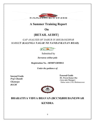 9
A Summer Training Report
On
{RETAIL AUDIT}
GAP ANALYSIS OF DABUR IN BHUBANESWAR
MARKET (KALINGA NAGAR TO NANDANKANAN ROAD)
Submitted by
Suvransu sekhar pala
Registration No. : BIM0712BM012
Under the guidance of.
BHARATIYA VIDYA BHAVAN (BCCM)BHUBANESWAR
KENDRA
Mr. Pravat Kumar Das
(Area sales Manager)
Dabur india LTD, Bhubaneswar
 