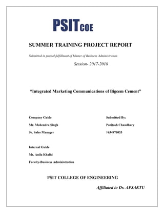 SUMMER TRAINING PROJECT REPORT
Submitted in partial fulfillment of Master of Business Administration
Session- 2017-2018
“Integrated Marketing Communications of Bigcem Cement”
Company Guide Submitted By:
Mr. Mahendra Singh Paritosh Chaudhary
Sr. Sales Manager 1634870033
Internal Guide
Ms. Anila Khalid
Faculty-Business Administration
PSIT COLLEGE OF ENGINEERING
Affiliated to Dr. APJAKTU
 