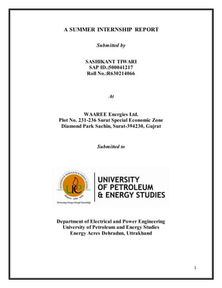 1
A SUMMER INTERNSHIP REPORT
Submitted by
SASHIKANT TIWARI
SAP ID.:500041217
Roll No.:R630214066
At
WAAREE Energies Ltd.
Plot No. 231-236 Surat Special Economic Zone
Diamond Park Sachin, Surat-394230, Gujrat
Submitted to
Department of Electrical and Power Engineering
University of Petroleum and Energy Studies
Energy Acres Dehradun, Uttrakhand
 