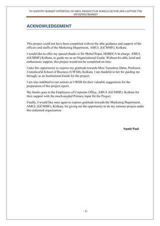 TO IDENTIFY MARKET POTENTIAL OF AMUL PRODUCTS IN HORECA SECTOR AND CAPTURE THE
UNTAPPED MARKET
- 3 -
ACKNOWLEDGEMENT
This project could not have been completed without the able guidance and support of the
officers and staffs of the Marketing Department, AMUL (GCMMF), Kolkata.
I would like to offer my special thanks to Sir Mehul Popat, HORECA In charge, AMUL
(GCMMF) Kolkata, to guide me as an Organizational Guide. Without his able, kind and
enthusiastic support, this project would not be completed on time.
I take this opportunity to express my gratitude towards Miss Tanushree Datta, Professor,
Unitedworld School of Business (UWSB), Kolkata. I am thankful to her for guiding me
through, as an Institutional Guide for the project,
I am also indebted to our seniors at UWSB for their valuable suggestions for the
preparation of this project report.
My thanks goes to the Employees of Corporate Office, AMUL (GCMMF), Kolkata for
their support with the much-needed Primary input for the Project.
Finally, I would like once again to express gratitude towards the Marketing Department,
AMUL (GCMMF), Kolkata, for giving me the opportunity to do my summer project under
this esteemed organization.
Sumit Paul
 