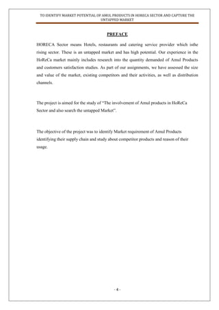 TO IDENTIFY MARKET POTENTIAL OF AMUL PRODUCTS IN HORECA SECTOR AND CAPTURE THE
UNTAPPED MARKET
- 4 -
PREFACE
HORECA Sector means Hotels, restaurants and catering service provider which isthe
rising sector. These is an untapped market and has high potential. Our experience in the
HoReCa market mainly includes research into the quantity demanded of Amul Products
and customers satisfaction studies. As part of our assignments, we have assessed the size
and value of the market, existing competitors and their activities, as well as distribution
channels.
The project is aimed for the study of “The involvement of Amul products in HoReCa
Sector and also search the untapped Market”.
The objective of the project was to identify Market requirement of Amul Products
identifying their supply chain and study about competitor products and reason of their
usage.
 