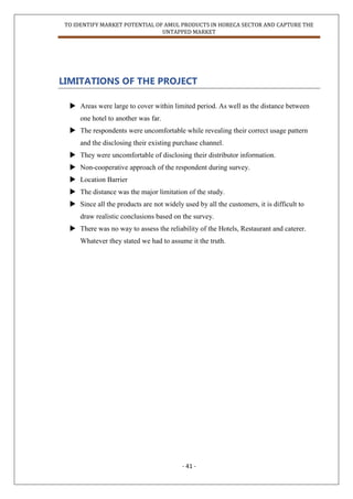 TO IDENTIFY MARKET POTENTIAL OF AMUL PRODUCTS IN HORECA SECTOR AND CAPTURE THE
UNTAPPED MARKET
- 41 -
LIMITATIONS OF THE PROJECT
 Areas were large to cover within limited period. As well as the distance between
one hotel to another was far.
 The respondents were uncomfortable while revealing their correct usage pattern
and the disclosing their existing purchase channel.
 They were uncomfortable of disclosing their distributor information.
 Non-cooperative approach of the respondent during survey.
 Location Barrier
 The distance was the major limitation of the study.
 Since all the products are not widely used by all the customers, it is difficult to
draw realistic conclusions based on the survey.
 There was no way to assess the reliability of the Hotels, Restaurant and caterer.
Whatever they stated we had to assume it the truth.
 