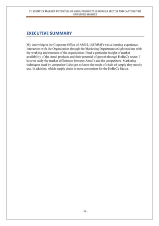 TO IDENTIFY MARKET POTENTIAL OF AMUL PRODUCTS IN HORECA SECTOR AND CAPTURE THE
UNTAPPED MARKET
- 6 -
EXECUTIVE SUMMARY
My internship in the Corporate Office of AMUL (GCMMF) was a learning experience.
Interaction with the Organization through the Marketing Department enlightened me with
the working environment of the organization. I had a particular insight of market
availability of the Amul products and their potential of growth through HoReCa sector. I
have to study the market differences between Amul‟s and the competitors. Marketing
techniques used by competitor I also got to know the mode of chain of supply they mostly
use. In addition, which supply chain is more convenient for the HoReCa Sector.
 
