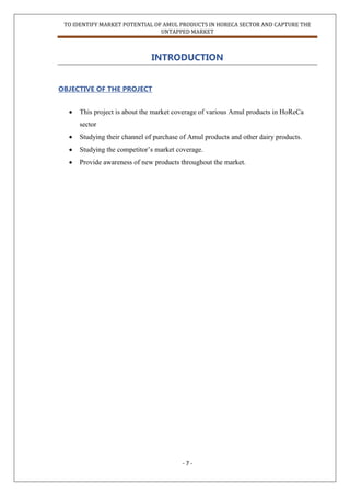 TO IDENTIFY MARKET POTENTIAL OF AMUL PRODUCTS IN HORECA SECTOR AND CAPTURE THE
UNTAPPED MARKET
- 7 -
INTRODUCTION
OBJECTIVE OF THE PROJECT
 This project is about the market coverage of various Amul products in HoReCa
sector
 Studying their channel of purchase of Amul products and other dairy products.
 Studying the competitor‟s market coverage.
 Provide awareness of new products throughout the market.
 