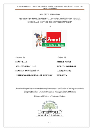 TO IDENTIFY MARKET POTENTIAL OF AMUL PRODUCTS IN HORECA SECTOR AND CAPTURE THE
UNTAPPED MARKET
- 1 -
A PROJECT REPORT ON
“TO IDENTIFY MARKET POTENTIAL OF AMUL PRODUCTS IN HORECA
SECTOR AND CAPTURE THE UNTAPPED MARKET”
IN
Prepared By: Guided By:
SUMIT PAUL MEHUL POPAT
ROLL NO: KS091719117 HORECA INCHARGE
SUMMER BATCH: 2017-19 Amul (GCMMF)
UNITED WORLD SCHOOL OF BUSINESS KOLKATA
Submitted in partial fulfilment of the requirements for Certification of having successfully
completed the Post Graduate Program in Management (PGPM) from
Unitedworld School of Business, Kolkata
 