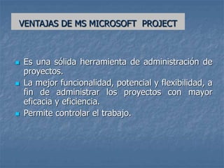 VENTAJAS DE MS MICROSOFT PROJECT
 Es una sólida herramienta de administración de
proyectos.
 La mejor funcionalidad, potencial y flexibilidad, a
fin de administrar los proyectos con mayor
eficacia y eficiencia.
 Permite controlar el trabajo.
 