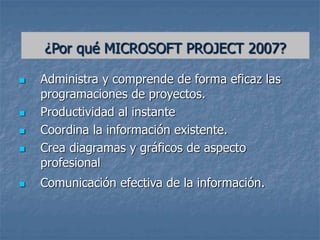 ¿Por qué MICROSOFT PROJECT 2007?
 Administra y comprende de forma eficaz las
programaciones de proyectos.
 Productividad al instante
 Coordina la información existente.
 Crea diagramas y gráficos de aspecto
profesional
 Comunicación efectiva de la información.
 
