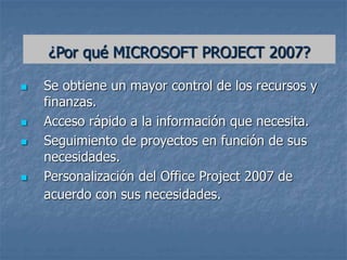  Se obtiene un mayor control de los recursos y
finanzas.
 Acceso rápido a la información que necesita.
 Seguimiento de proyectos en función de sus
necesidades.
 Personalización del Office Project 2007 de
acuerdo con sus necesidades.
¿Por qué MICROSOFT PROJECT 2007?
 