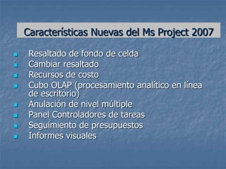 Características Nuevas del Ms Project 2007
 Resaltado de fondo de celda
 Cambiar resaltado
 Recursos de costo
 Cubo OLAP (procesamiento analítico en línea
de escritorio)
 Anulación de nivel múltiple
 Panel Controladores de tareas
 Seguimiento de presupuestos
 Informes visuales
 