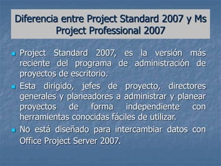 Diferencia entre Project Standard 2007 y Ms
Project Professional 2007
 Project Standard 2007, es la versión más
reciente del programa de administración de
proyectos de escritorio.
 Esta dirigido, jefes de proyecto, directores
generales y planeadores a administrar y planear
proyectos de forma independiente con
herramientas conocidas fáciles de utilizar.
 No está diseñado para intercambiar datos con
Office Project Server 2007.
 