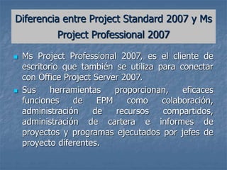  Ms Project Professional 2007, es el cliente de
escritorio que también se utiliza para conectar
con Office Project Server 2007.
 Sus herramientas proporcionan, eficaces
funciones de EPM como colaboración,
administración de recursos compartidos,
administración de cartera e informes de
proyectos y programas ejecutados por jefes de
proyecto diferentes.
Diferencia entre Project Standard 2007 y Ms
Project Professional 2007
 